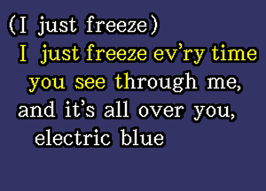 (I just freeze)
I just f reeze ev,ry time
you see through me,

and ifs all over you,
electric blue