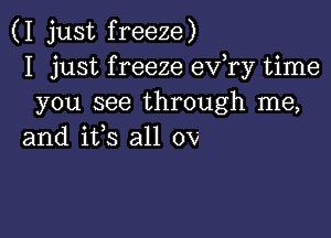 (I just freeze)
I just f reeze ev,ry time
you see through me,

and ifs all 0v