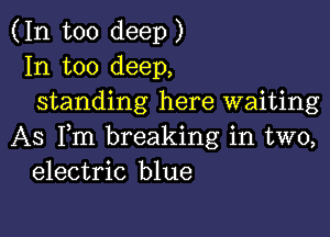 (In too deep)
In too deep,
standing here waiting

AS Fm breaking in two,
electric blue