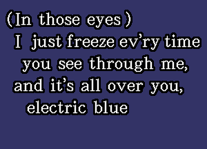 (In those eyes)
I just f reeze ev,ry time
you see through me,

and ifs all over you,
electric blue