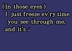 (In those eyes)
I just f reeze ev,ry time
you see through me,

and ifs .-