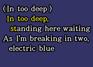 (In too deep)
In too deep,
standing here waiting

AS Fm breaking in two,
electric blue