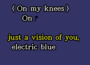 ( On my knees )
On

just a Vision of you,
electric blue