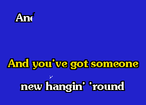 And you've got someone

new hangin' 'round