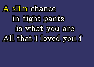 A slim chance
in tight pants
is what you are

All that I loved you i