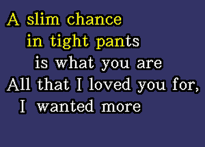 A slim chance
in tight pants
is what you are

All that I loved you for,
I wanted more