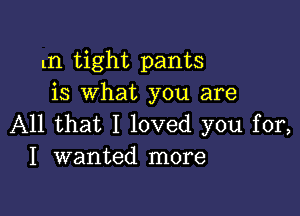 tn tight pants
is what you are

All that I loved you for,
I wanted more