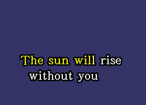 The sun Will rise
without you