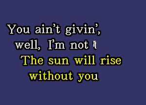 You aini givini
well, Fm not ft

The sun Will rise
without you