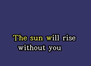 The sun Will rise
without you