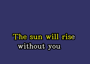 The sun Will rise
without you