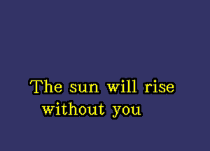 The sun Will rise
without you