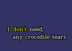 I dont need,
any crocodile tears