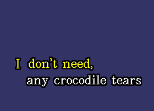 I dont need,
any crocodile tears