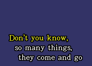 Doni you know,
so many things,
they come and g0