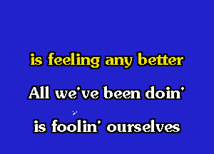 is feeling any better

All we've been doin'

is foolin' ourselves