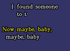 I found someone
to t'

Now maybe, baby,
maybe, baby