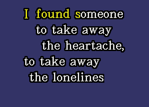 I found someone
to take away
the heartache,

to take away
the lonelines