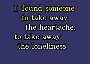 I found someone
to take away
the heartache,

to take away
the loneliness