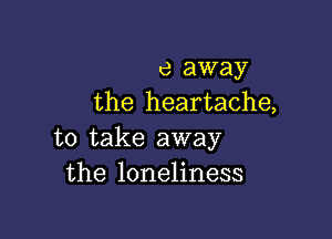 e away
the heartache,

to take away
the loneliness