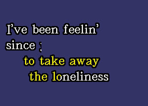 Fve been feelin,
since

to take away
the loneliness