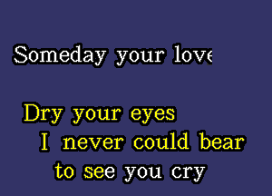 Someday your love

Dry your eyes
I never could bear
to see you cry