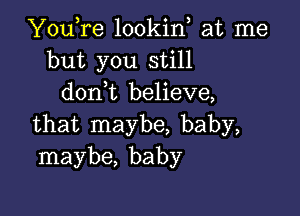 YouTe lookin at me
but you still
donWL believe,

that maybe, baby,
maybe, baby