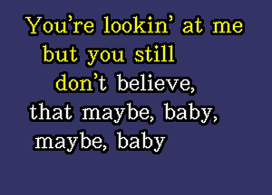 YouTe lookin at me
but you still
donWL believe,

that maybe, baby,
maybe, baby