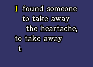 I found someone
to take away
the heartache,

to take away
t