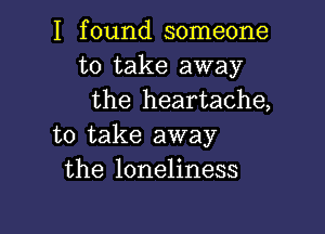 I found someone
to take away
the heartache,

to take away
the loneliness