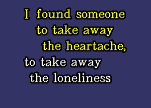 I found someone
to take away
the heartache,

to take away
the loneliness