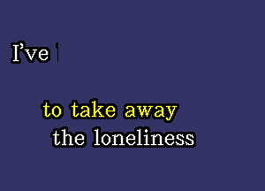 Fve

to take away
the loneliness