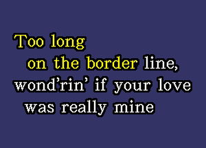 Too long
on the border line,

wondTin, if your love
was really mine