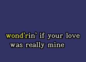 wondTin, if your love
was really mine