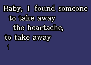 Baby, I found someone
to take away
the heartache,

to take away