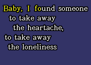 Baby, I found someone
to take away
the heartache,

to take away
the loneliness