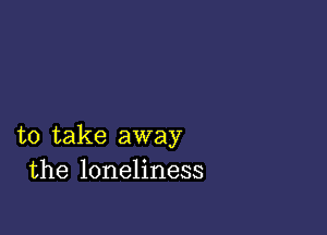 to take away
the loneliness