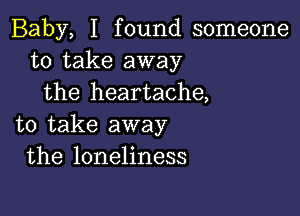 Baby, I found someone
to take away
the heartache,

to take away
the loneliness