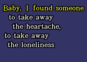 Baby, I found someone
to take away
the heartache,

to take away
the loneliness