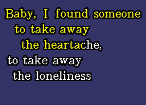 Baby, I found someone
to take away
the heartache,

to take away
the loneliness