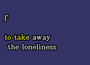 to take away
the loneliness