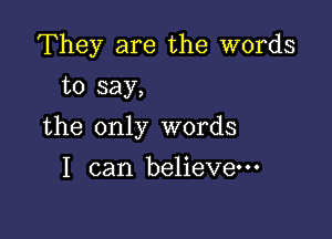 They are the words
to say,

the only words

I can believe---