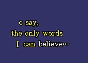 0 say,

the only words

I can believe---