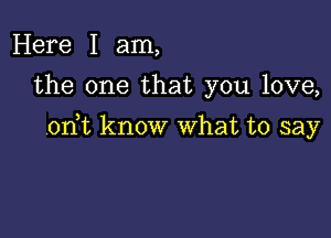 Here I am,
the one that you love,

on t know What to say