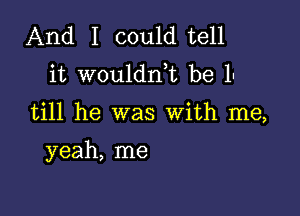 And I could tell
it wouldnk be 1.

till he was With me,

yeah, me