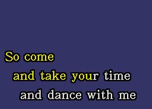 So come

and take your time

and dance With me