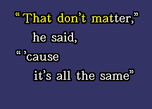 mThat don)t matterf
he said,

(C

hause

ifs all the samE