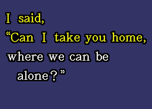 I said,

uCan I take you home,

Where we can be

alone ? )