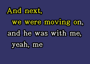 And next,

we were moving on,

and he was With me,

yeah, me