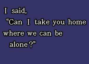 I said,

uCan I take you home

Where we can be

alone ?